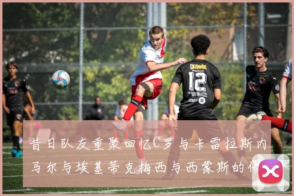 昔日队友重聚回忆C罗与卡雷拉斯内马尔与埃基蒂克梅西与西蒙斯的传奇故事