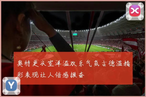奥特更衣室洋溢欢乐气氛古德温精彩表现让人倍感振奋