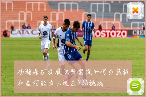 杨瀚森在发展联盟需提升得分篮板和盖帽能力以适应NBA挑战