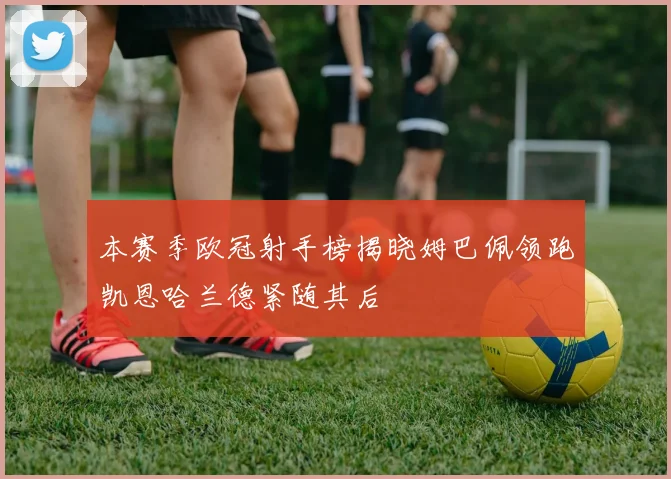 本赛季欧冠射手榜揭晓姆巴佩领跑凯恩哈兰德紧随其后
