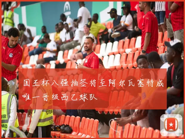 国王杯八强抽签将至阿尔瓦塞特成唯一晋级西乙球队