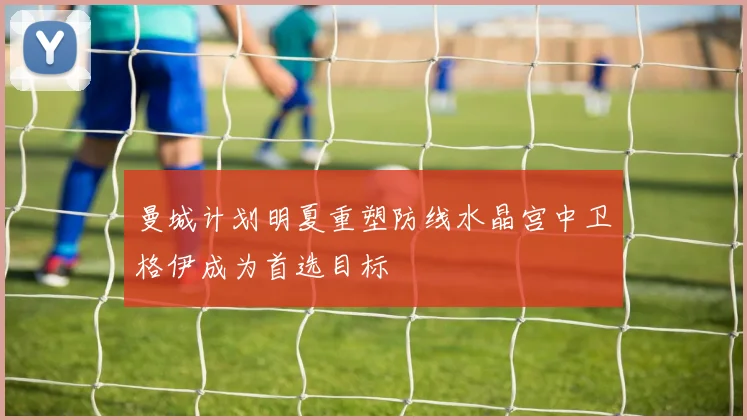 曼城计划明夏重塑防线水晶宫中卫格伊成为首选目标