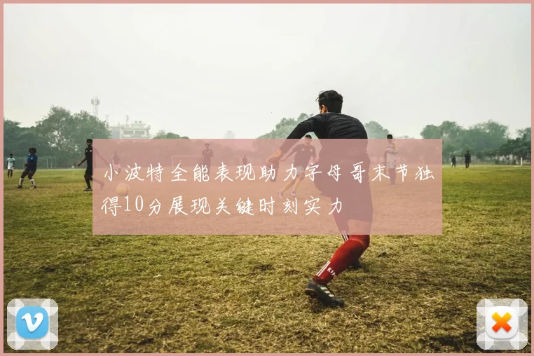 小波特全能表现助力字母哥末节独得10分展现关键时刻实力