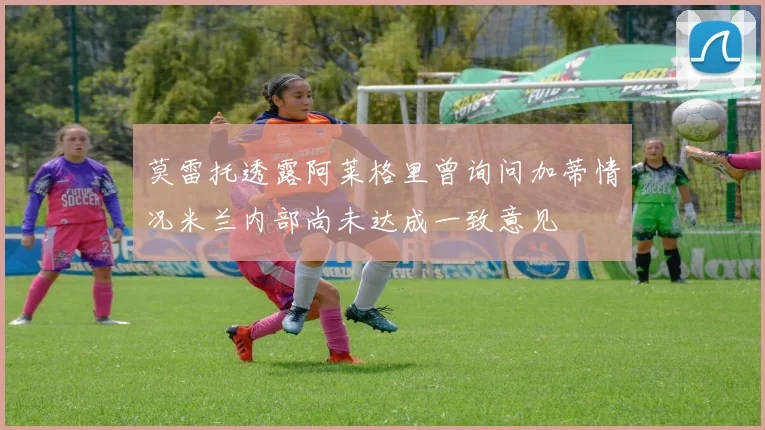 莫雷托透露阿莱格里曾询问加蒂情况米兰内部尚未达成一致意见