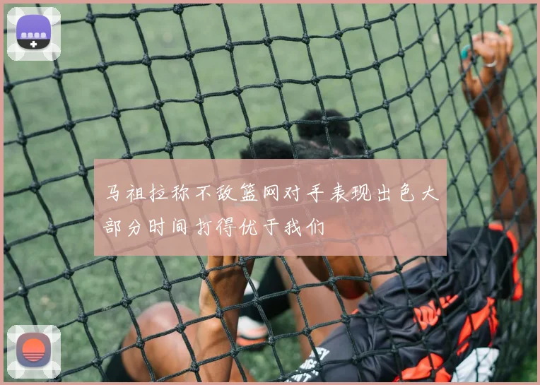 马祖拉称不敌篮网对手表现出色大部分时间打得优于我们