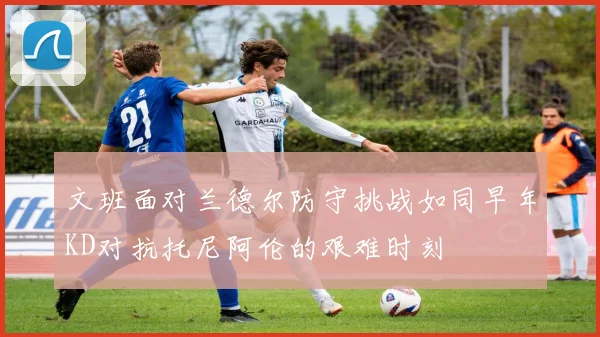文班面对兰德尔防守挑战如同早年KD对抗托尼阿伦的艰难时刻