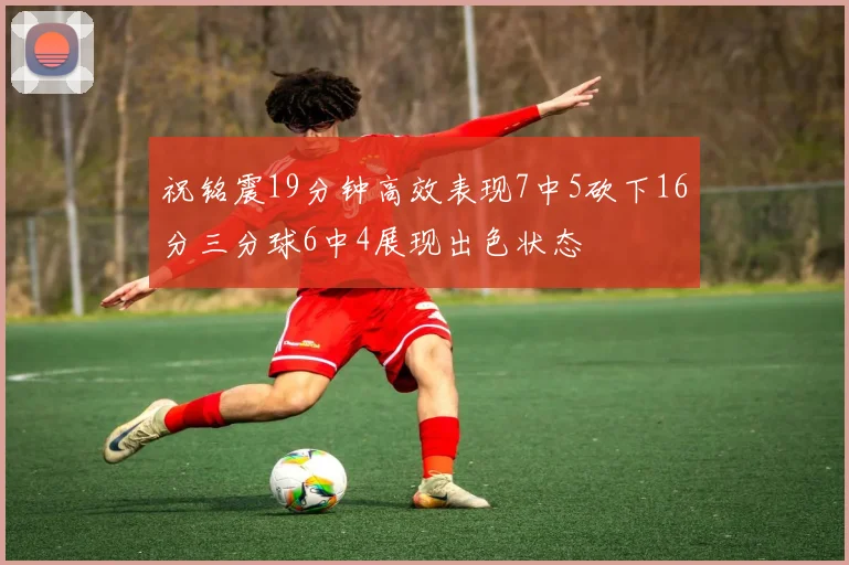 祝铭震19分钟高效表现7中5砍下16分三分球6中4展现出色状态