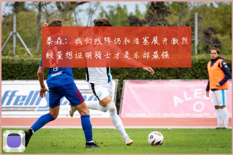 泰森：我们残阵仍和活塞展开激烈较量想证明骑士才是东部最强