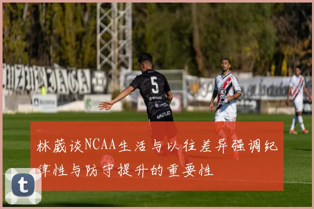林葳谈NCAA生活与以往差异强调纪律性与防守提升的重要性
