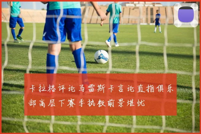 卡拉格评论马雷斯卡言论直指俱乐部高层下赛季执教前景堪忧