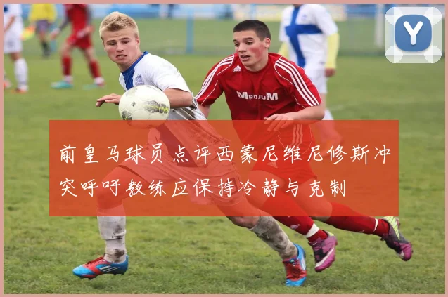 前皇马球员点评西蒙尼维尼修斯冲突呼吁教练应保持冷静与克制
