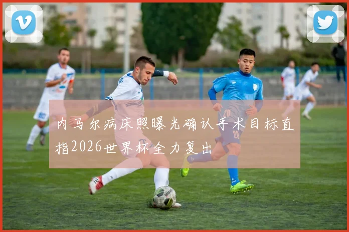 内马尔病床照曝光确认手术目标直指2026世界杯全力复出