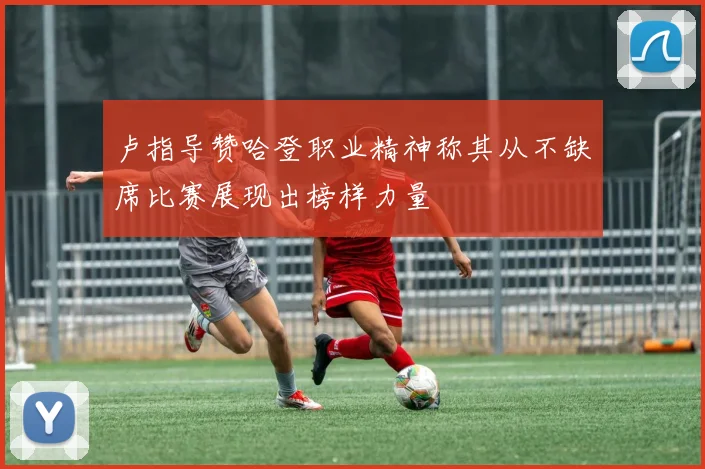 卢指导赞哈登职业精神称其从不缺席比赛展现出榜样力量