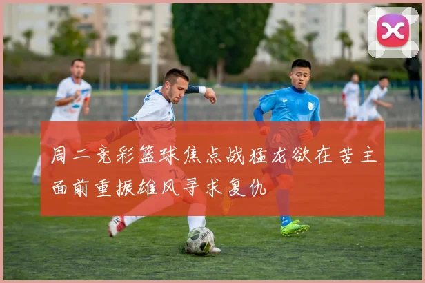 周二竞彩篮球焦点战猛龙欲在苦主面前重振雄风寻求复仇