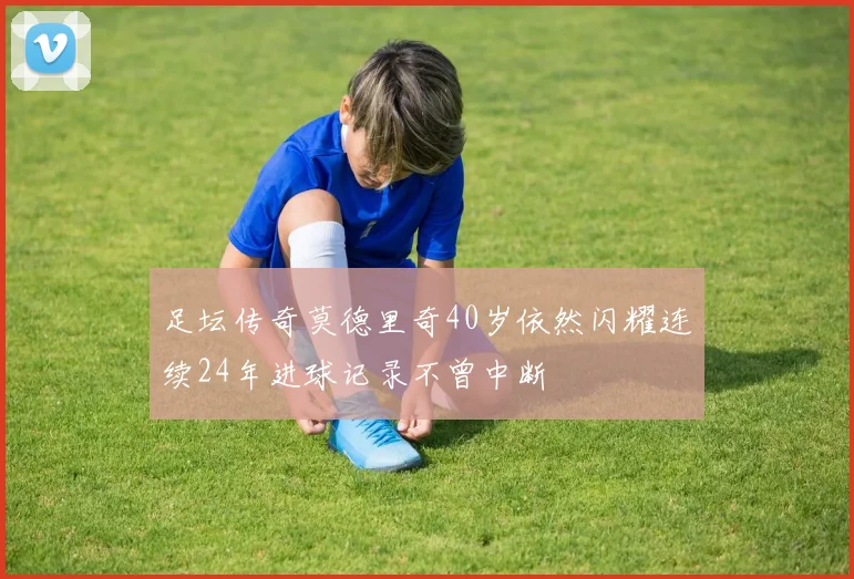 足坛传奇莫德里奇40岁依然闪耀连续24年进球记录不曾中断