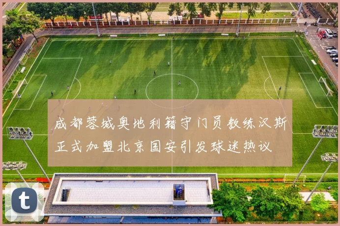 成都蓉城奥地利籍守门员教练汉斯正式加盟北京国安引发球迷热议