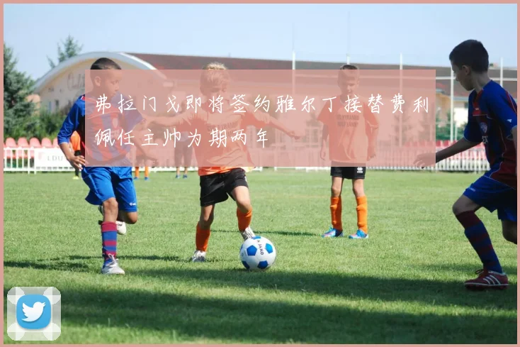 弗拉门戈即将签约雅尔丁接替费利佩任主帅为期两年