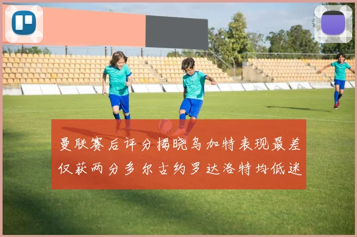 曼联赛后评分揭晓乌加特表现最差仅获两分多尔古约罗达洛特均低迷仅得四分