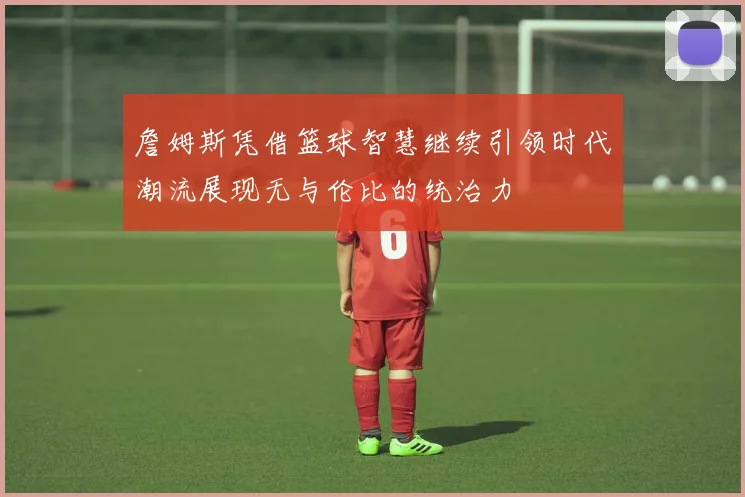 詹姆斯凭借篮球智慧继续引领时代潮流展现无与伦比的统治力