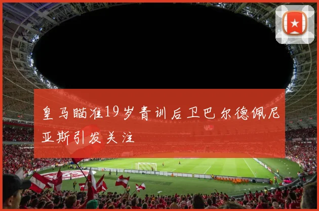 皇马瞄准19岁青训后卫巴尔德佩尼亚斯引发关注