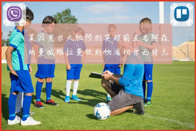 莱因克尔大胆预测英超前五名阿森纳曼城维拉曼联利物浦切尔西将无缘欧战