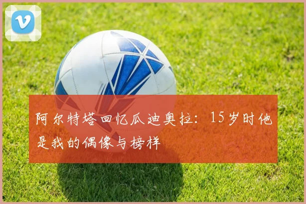 阿尔特塔回忆瓜迪奥拉：15岁时他是我的偶像与榜样