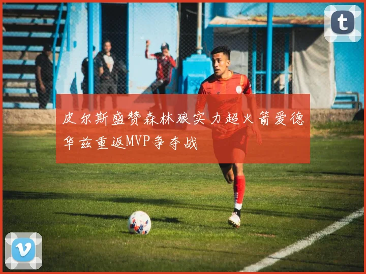 皮尔斯盛赞森林狼实力超火箭爱德华兹重返MVP争夺战