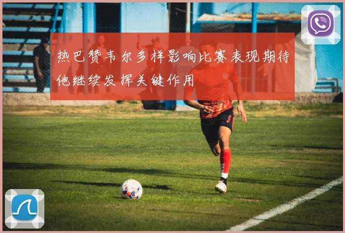 热巴赞韦尔多样影响比赛表现期待他继续发挥关键作用