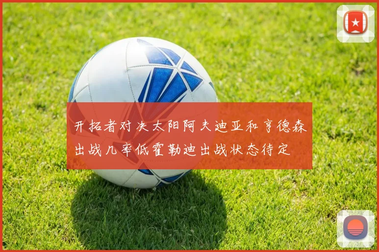 开拓者对决太阳阿夫迪亚和亨德森出战几率低霍勒迪出战状态待定