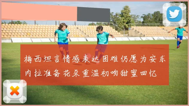 梅西坦言情感表达困难仍愿为安东内拉准备花朵重温初吻甜蜜回忆