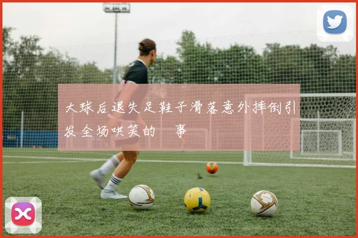大球后退失足鞋子滑落意外摔倒引发全场哄笑的囧事
