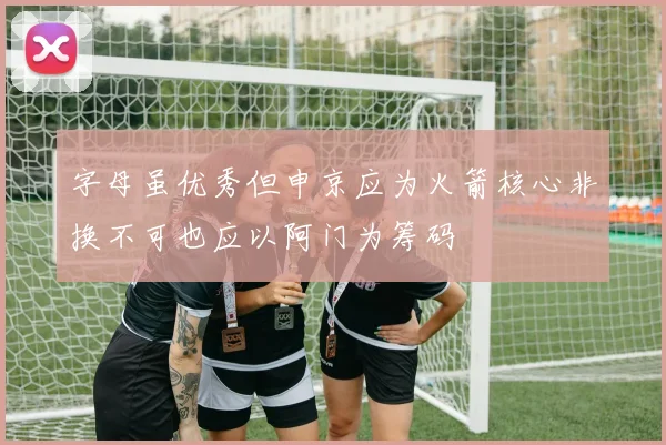 字母虽优秀但申京应为火箭核心非换不可也应以阿门为筹码