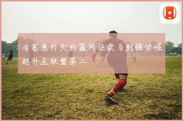 活塞意外失利篮网逆袭马刺强势崛起升至联盟第二