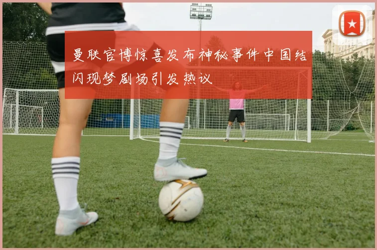 曼联官博惊喜发布神秘事件中国结闪现梦剧场引发热议