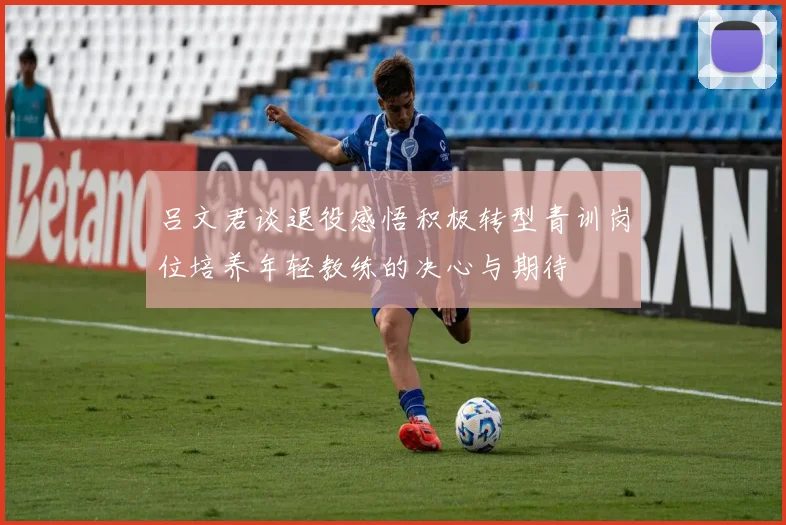 吕文君谈退役感悟积极转型青训岗位培养年轻教练的决心与期待