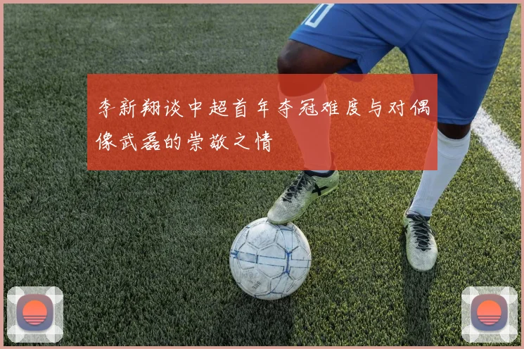 李新翔谈中超首年夺冠难度与对偶像武磊的崇敬之情