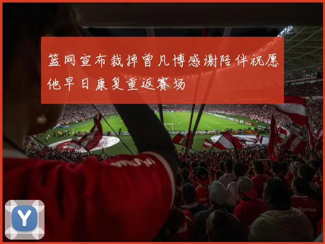 篮网宣布裁掉曾凡博感谢陪伴祝愿他早日康复重返赛场