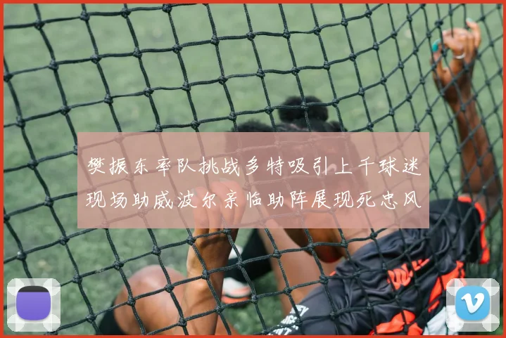 樊振东率队挑战多特吸引上千球迷现场助威波尔亲临助阵展现死忠风采