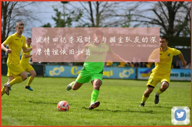 波特回忆夺冠时光与掘金队友的深厚情谊依旧如昔